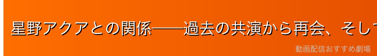 星野アクアとの関係——過去の共演から再会、そして揺れる感情