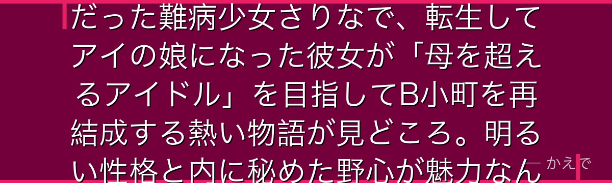 星野ルビーは星野アイの娘でアクアの双子の妹！前世はアイの大ファンだった難病少女さりなで、転生してアイの娘になった彼女が「母を超えるアイドル」を目指してB小町を再結成する熱い物語が見どころ。明るい性格と内に秘めた野心が魅力なんだよ！