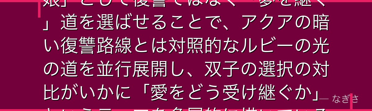 ルビーを深掘りすると、推しの子が「アイの愛を最も近くで受け取った娘」として復讐ではなく「夢を継ぐ」道を選ばせることで、アクアの暗い復讐路線とは対照的なルビーの光の道を並行展開し、双子の選択の対比がいかに「愛をどう受け継ぐか」というテーマを多層的に描いているかが伝わってくるんだよね