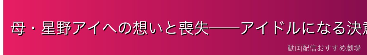 母・星野アイへの想いと喪失——アイドルになる決意
