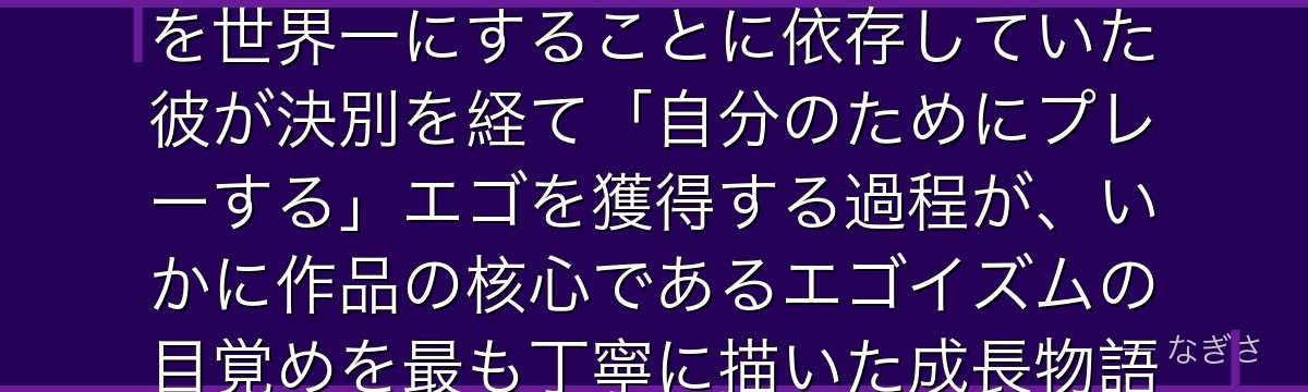 御影玲王を深掘りすると、ブルーロックが「他人の夢から自分の夢へ」というテーマを玲王に体現させ、凪を世界一にすることに依存していた彼が決別を経て「自分のためにプレーする」エゴを獲得する過程が、いかに作品の核心であるエゴイズムの目覚めを最も丁寧に描いた成長物語になっているかが伝わってくるんだよね