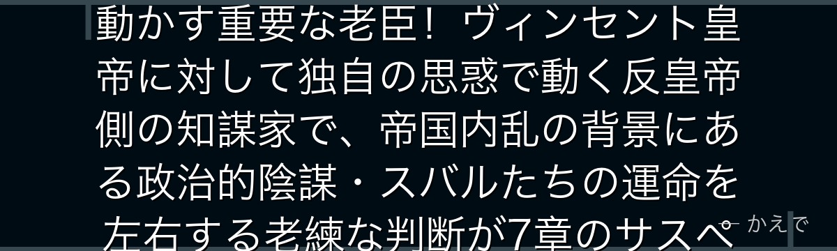 ベルステツ・フォンダルフォンは帝国最高政務官で7章の政治ゲームを動かす重要な老臣！ヴィンセント皇帝に対して独自の思惑で動く反皇帝側の知謀家で、帝国内乱の背景にある政治的陰謀・スバルたちの運命を左右する老練な判断が7章のサスペンスを高めるんだよ！