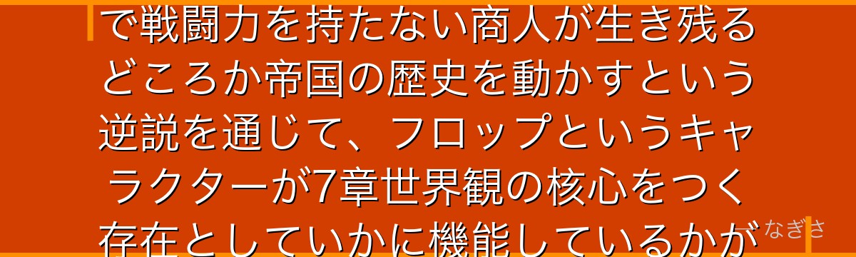 フロップを分析すると、Re:ゼロが「力の論理が支配する帝国」の中で戦闘力を持たない商人が生き残るどころか帝国の歴史を動かすという逆説を通じて、フロップというキャラクターが7章世界観の核心をつく存在としていかに機能しているかが伝わってくるんだよね
