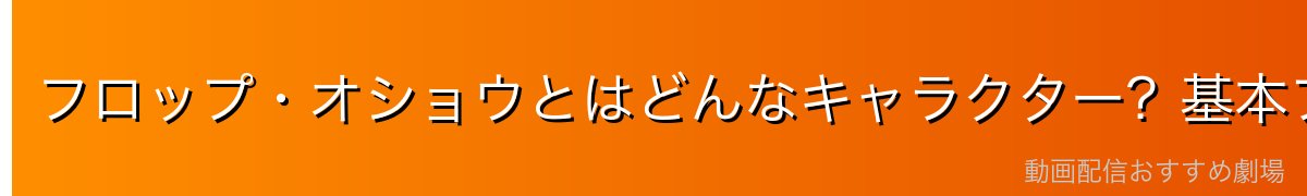 フロップ・オショウとはどんなキャラクター？基本プロフィール