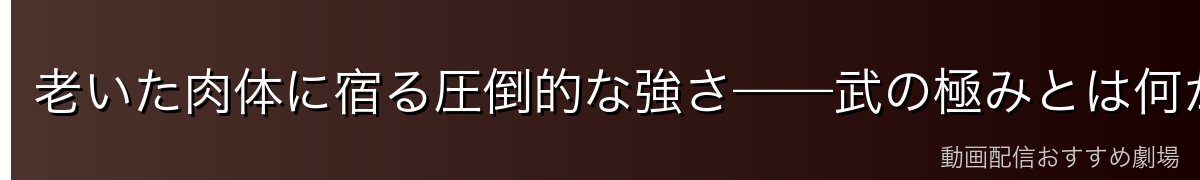 老いた肉体に宿る圧倒的な強さ——武の極みとは何か