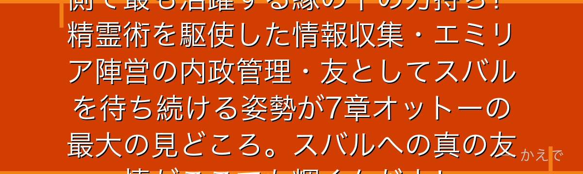 7章のオットーはスバル不在の王国側で最も活躍する縁の下の力持ち！精霊術を駆使した情報収集・エミリア陣営の内政管理・友としてスバルを待ち続ける姿勢が7章オットーの最大の見どころ。スバルへの真の友情がここでも輝くんだよ！