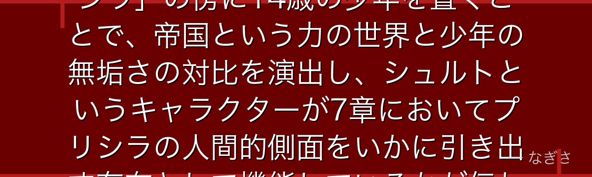 シュルトを深掘りすると、Re:ゼロが「圧倒的なカリスマを持つプリシラ」の傍に14歳の少年を置くことで、帝国という力の世界と少年の無垢さの対比を演出し、シュルトというキャラクターが7章においてプリシラの人間的側面をいかに引き出す存在として機能しているかが伝わってくるんだよね