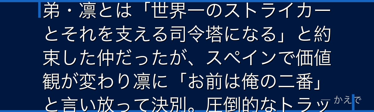 糸師冴は日本サッカー界の至宝と呼ばれる天才で、スペインのトップクラブでプレーする世界基準の選手!弟・凛とは「世界一のストライカーとそれを支える司令塔になる」と約束した仲だったが、スペインで価値観が変わり凛に「お前は俺の二番」と言い放って決別。圧倒的なトラップと俯瞰的視野を持つMFなんだよ!