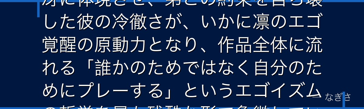 糸師冴を分析すると、ブルーロックが「才能と裏切り」というテーマを冴に体現させ、弟との約束を自ら壊した彼の冷徹さが、いかに凛のエゴ覚醒の原動力となり、作品全体に流れる「誰かのためではなく自分のためにプレーする」というエゴイズムの哲学を最も残酷な形で象徴しているかが伝わってくるんだよね