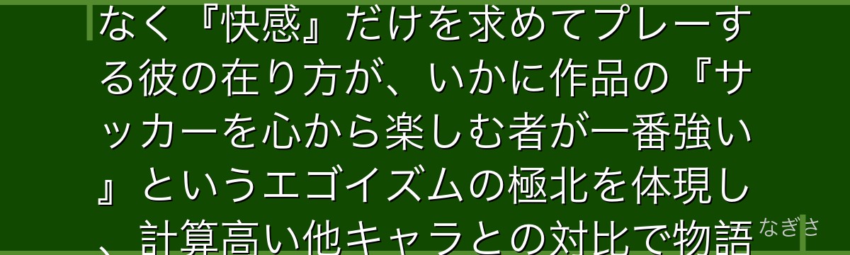 士道龍聖を分析すると、ブルーロックが「本能の純粋さ」というテーマを士道に体現させ、勝利や名声ではなく『快感』だけを求めてプレーする彼の在り方が、いかに作品の『サッカーを心から楽しむ者が一番強い』というエゴイズムの極北を体現し、計算高い他キャラとの対比で物語に野生の輝きを与えているかが伝わってくるんだよね