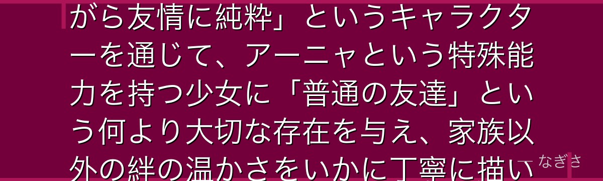 ベッキーを分析すると、SPY×FAMILYが「裕福な令嬢でありながら友情に純粋」というキャラクターを通じて、アーニャという特殊能力を持つ少女に「普通の友達」という何より大切な存在を与え、家族以外の絆の温かさをいかに丁寧に描いているかが伝わってくるんだよね