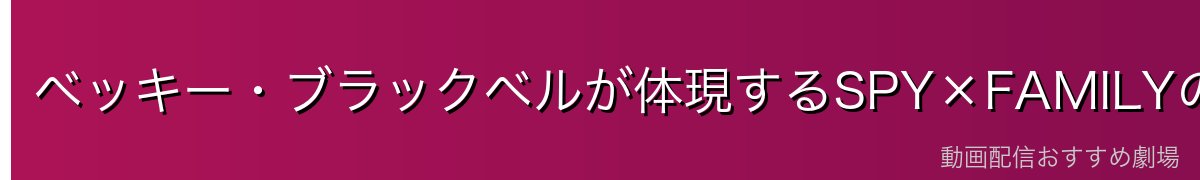 ベッキー・ブラックベルが体現するSPY×FAMILYの本質的魅力