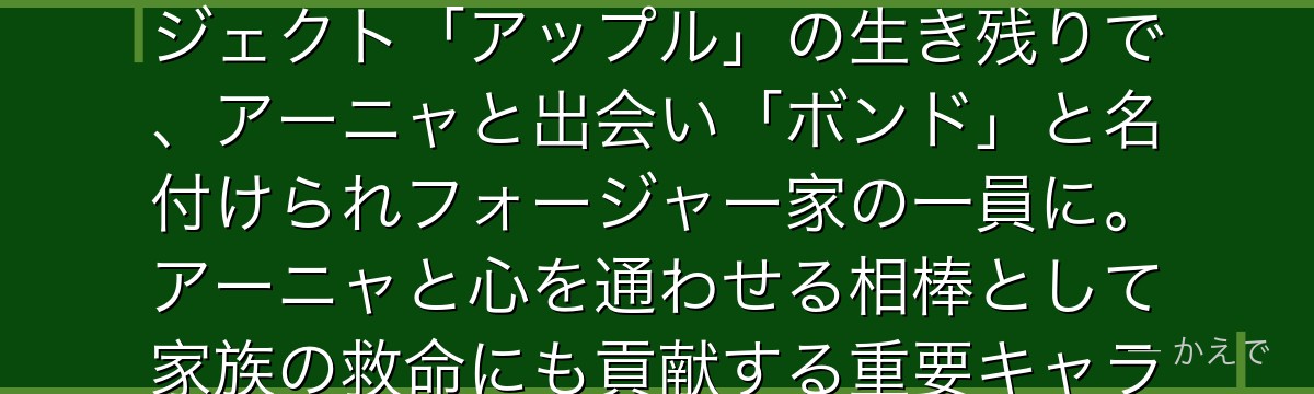 ボンド・フォージャーは未来予知能力を持つ白い大型犬！実験動物プロジェクト「アップル」の生き残りで、アーニャと出会い「ボンド」と名付けられフォージャー家の一員に。アーニャと心を通わせる相棒として家族の救命にも貢献する重要キャラなんだよ！
