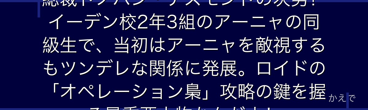ダミアン・デズモンドは国家統一党総裁ドノバン・デズモンドの次男!イーデン校2年3組のアーニャの同級生で、当初はアーニャを敵視するもツンデレな関係に発展。ロイドの「オペレーション梟」攻略の鍵を握る最重要人物なんだよ!