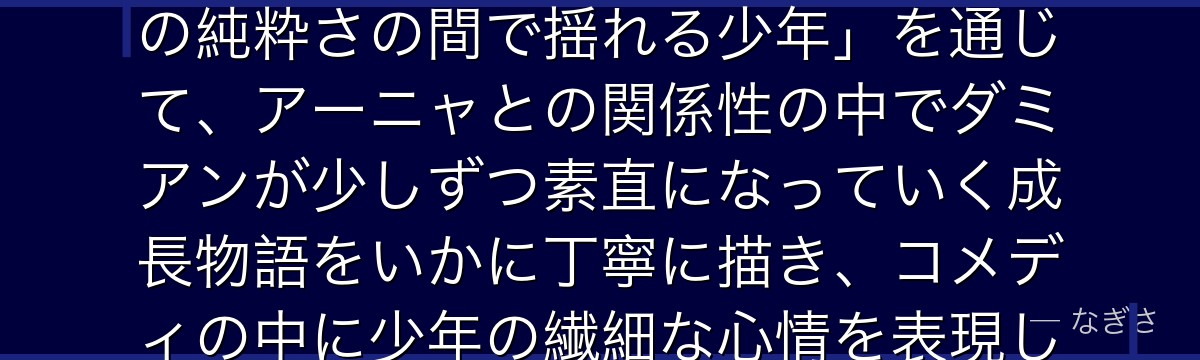 ダミアンを深掘りすると、SPY×FAMILYが「父親の威厳と本人の純粋さの間で揺れる少年」を通じて、アーニャとの関係性の中でダミアンが少しずつ素直になっていく成長物語をいかに丁寧に描き、コメディの中に少年の繊細な心情を表現しているかが伝わってくるんだよね