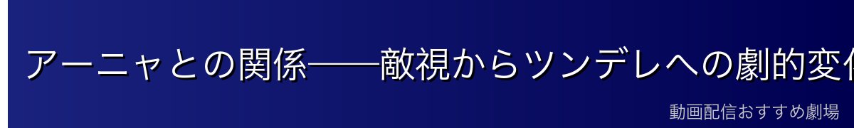 アーニャとの関係——敵視からツンデレへの劇的変化