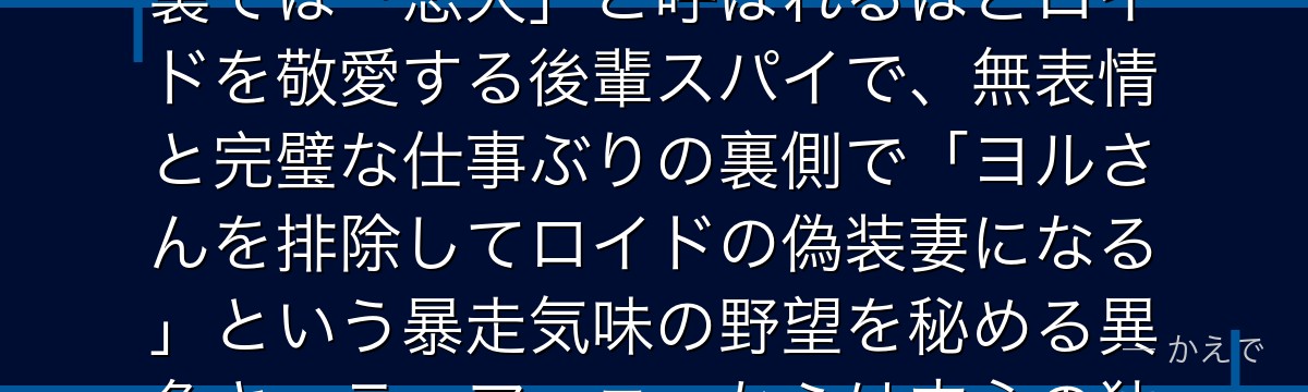 フィオナ・フロストはWISEの女性スパイ、コードネーム「氷棘(とげ)」!表向きは外務省の事務員、裏では「忠犬」と呼ばれるほどロイドを敬愛する後輩スパイで、無表情と完璧な仕事ぶりの裏側で「ヨルさんを排除してロイドの偽装妻になる」という暴走気味の野望を秘める異色キャラ。アーニャからは内心の独白がダダ漏れで超絶ヤバい人と認識されているのも見どころなんだよ!