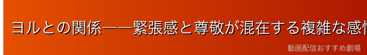 ヨルとの関係――緊張感と尊敬が混在する複雑な感情
