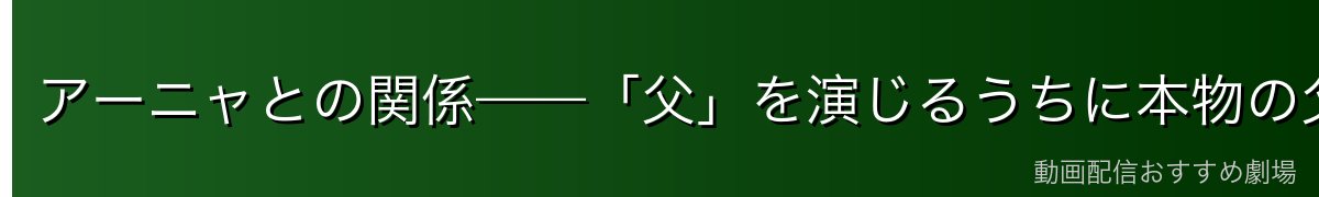 アーニャとの関係——「父」を演じるうちに本物の父になる