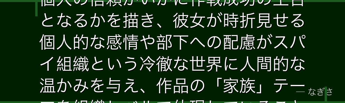 シルヴィアを分析すると、SPY×FAMILYが「優秀な上官と有能なスパイの関係性」を通じて組織と個人の信頼がいかに作戦成功の土台となるかを描き、彼女が時折見せる個人的な感情や部下への配慮がスパイ組織という冷徹な世界に人間的な温かみを与え、作品の「家族」テーマを組織レベルで体現していることがいかに巧みかが伝わってくるんだよね