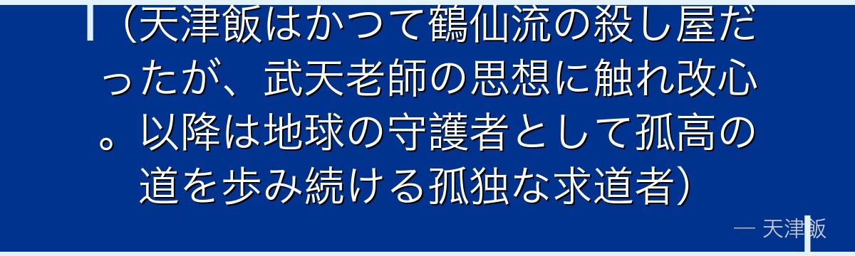 （天津飯はかつて鶴仙流の殺し屋だったが、武天老師の思想に触れ改心。以降は地球の守護者として孤高の道を歩み続ける孤独な求道者）