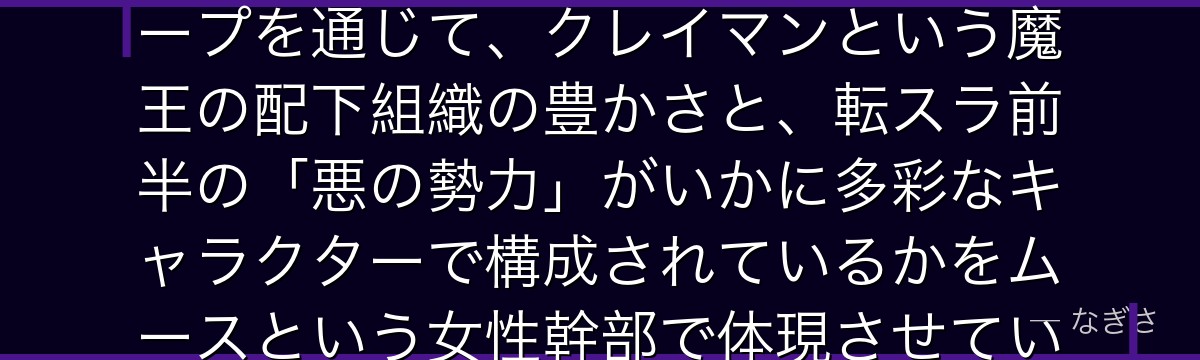 ムースを分析すると、転スラが「個性豊かな四天魔将」という悪役グループを通じて、クレイマンという魔王の配下組織の豊かさと、転スラ前半の「悪の勢力」がいかに多彩なキャラクターで構成されているかをムースという女性幹部で体現させているかが伝わってくるんだよね