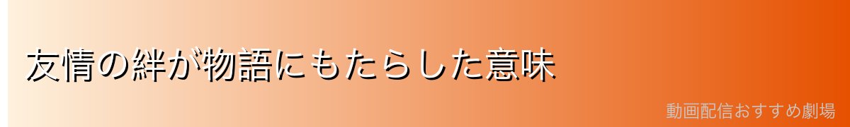 友情の絆が物語にもたらした意味