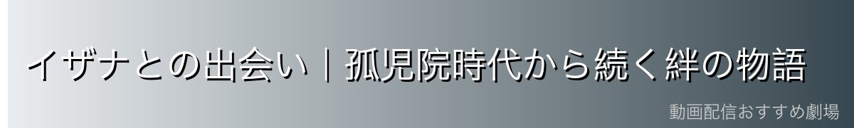 イザナとの出会い|孤児院時代から続く絆の物語
