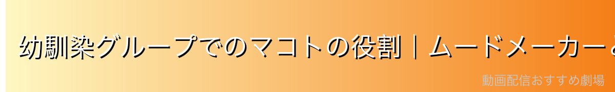 幼馴染グループでのマコトの役割｜ムードメーカーとしての存在感