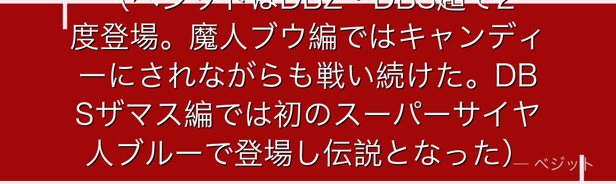 （ベジットはDBZ・DBS超で2度登場。魔人ブウ編ではキャンディーにされながらも戦い続けた。DBSザマス編では初のスーパーサイヤ人ブルーで登場し伝説となった）
