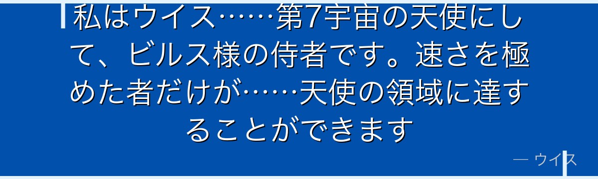 私はウイス……第7宇宙の天使にして、ビルス様の侍者です。速さを極めた者だけが……天使の領域に達することができます