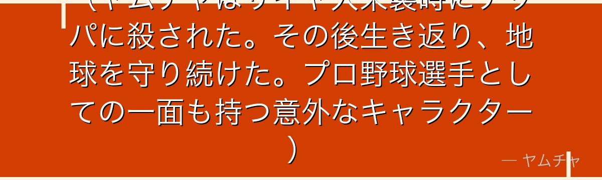 （ヤムチャはサイヤ人来襲時にナッパに殺された。その後生き返り、地球を守り続けた。プロ野球選手としての一面も持つ意外なキャラクター）