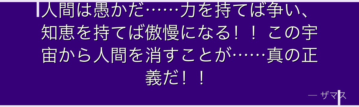 人間は愚かだ……力を持てば争い、知恵を持てば傲慢になる！！この宇宙から人間を消すことが……真の正義だ！！