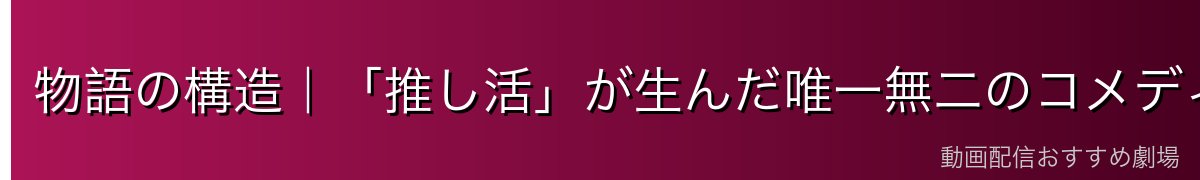 物語の構造|「推し活」が生んだ唯一無二のコメディ