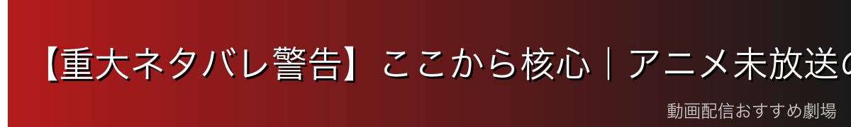 【重大ネタバレ警告】ここから核心|アニメ未放送の結末を含みます
