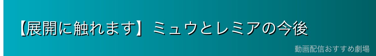 【展開に触れます】ミュウとレミアの今後