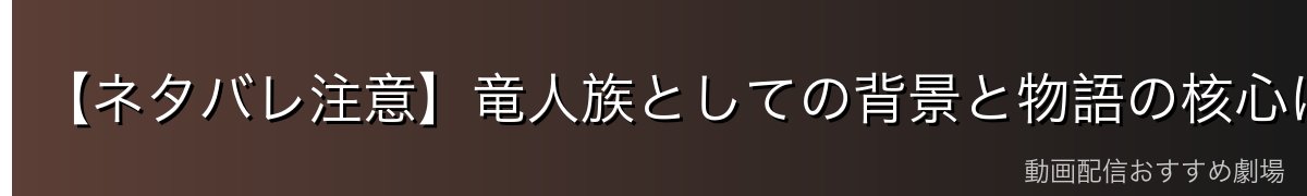 【ネタバレ注意】竜人族としての背景と物語の核心について