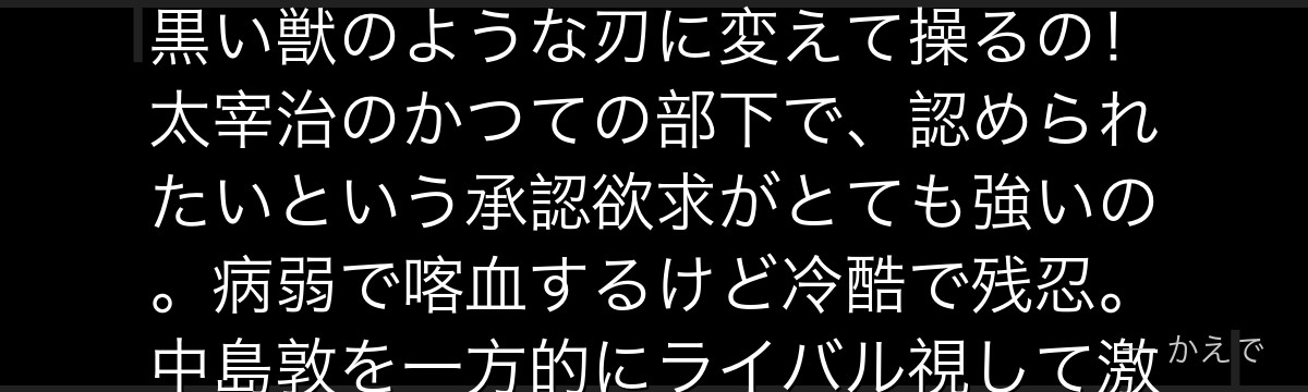 芥川はポートマフィアの異能者で、異能「羅生門」=着ているコートを黒い獣のような刃に変えて操るの!太宰治のかつての部下で、認められたいという承認欲求がとても強いの。病弱で喀血するけど冷酷で残忍。中島敦を一方的にライバル視して激しく敵対するんだよ。
