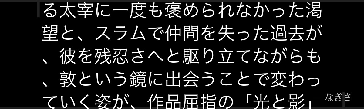 芥川を深掘りすると、文豪ストレイドッグスが「承認に飢えた者の歪んだ強さ」を芥川に体現させ、師である太宰に一度も褒められなかった渇望と、スラムで仲間を失った過去が、彼を残忍さへと駆り立てながらも、敦という鏡に出会うことで変わっていく姿が、作品屈指の「光と影」のドラマを生み出しているかが伝わってくるんだよね