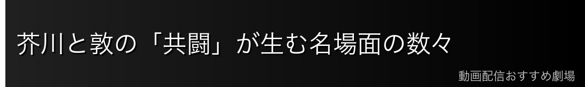 芥川と敦の「共闘」が生む名場面の数々