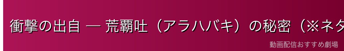 衝撃の出自 — 荒覇吐（アラハバキ）の秘密（※ネタバレ注意）