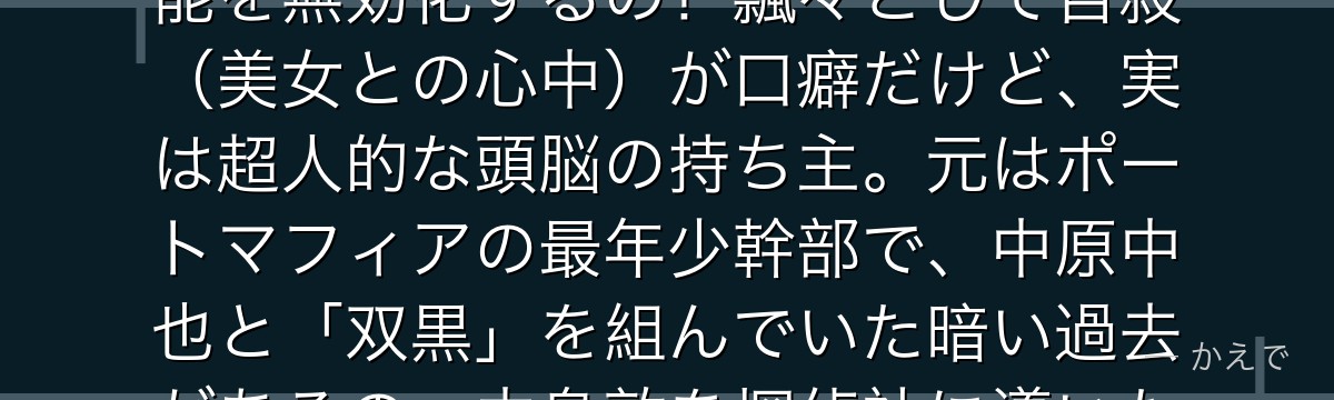太宰治は武装探偵社の名探偵で、異能は「人間失格」=触れた相手の異能を無効化するの!飄々として自殺(美女との心中)が口癖だけど、実は超人的な頭脳の持ち主。元はポートマフィアの最年少幹部で、中原中也と「双黒」を組んでいた暗い過去があるの。中島敦を探偵社に導いた人物でもあるんだよ。