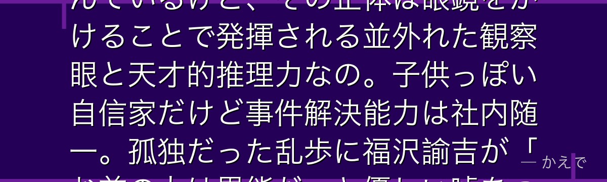 実は乱歩は異能を持っていないの!本人は「超推理」を異能だと思い込んでいるけど、その正体は眼鏡をかけることで発揮される並外れた観察眼と天才的推理力なの。子供っぽい自信家だけど事件解決能力は社内随一。孤独だった乱歩に福沢諭吉が「お前の力は異能だ」と優しい嘘をついて救った経緯があるんだよ。