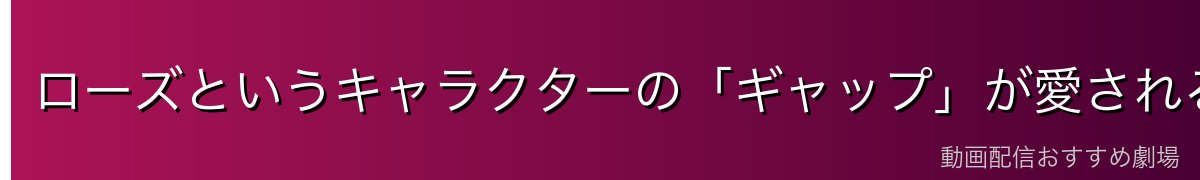 ローズというキャラクターの「ギャップ」が愛される理由