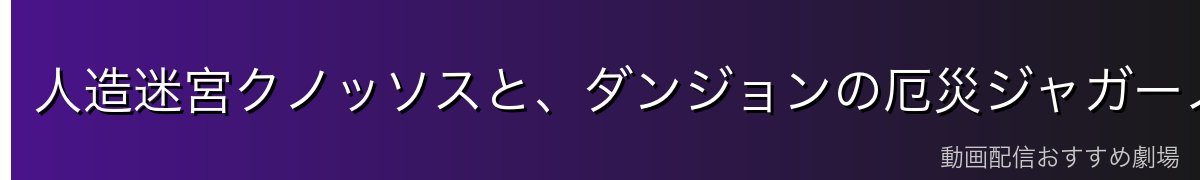 人造迷宮クノッソスと、ダンジョンの厄災ジャガーノート