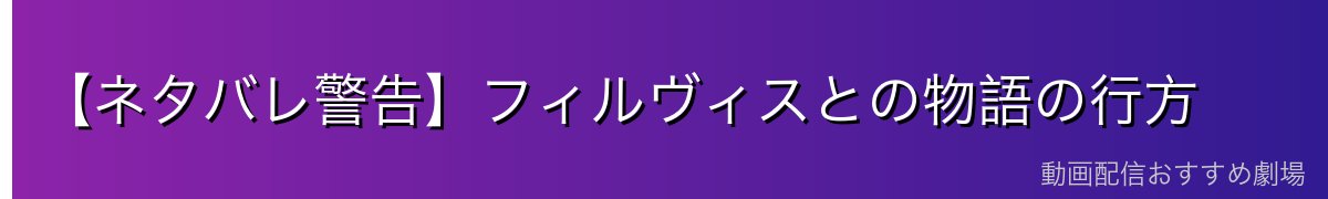 【ネタバレ警告】フィルヴィスとの物語の行方
