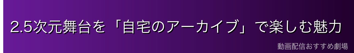 2.5次元舞台を「自宅のアーカイブ」で楽しむ魅力