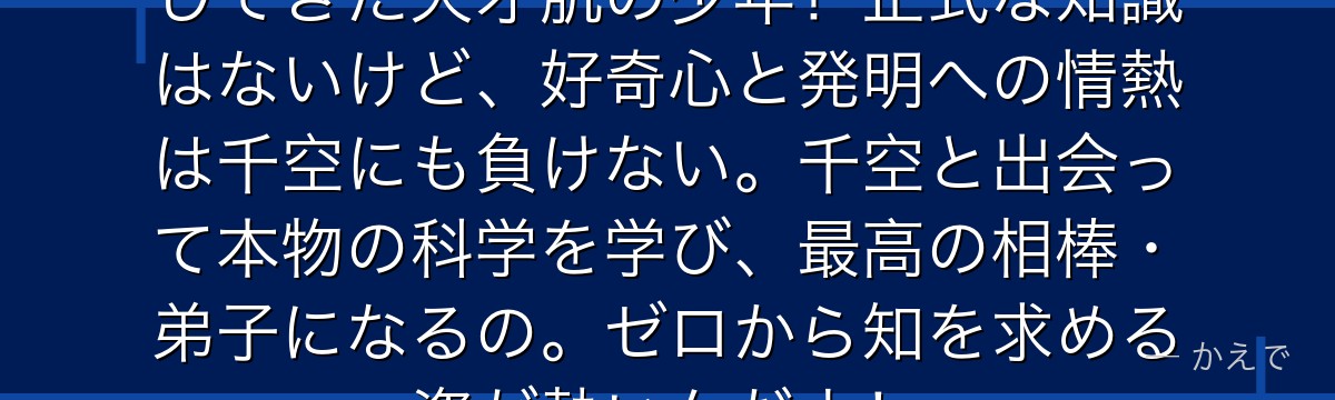 クロムは石神村で独学で科学を研究してきた天才肌の少年!正式な知識はないけど、好奇心と発明への情熱は千空にも負けない。千空と出会って本物の科学を学び、最高の相棒・弟子になるの。ゼロから知を求める姿が熱いんだよ!