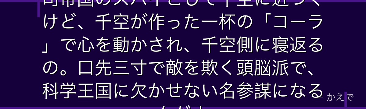 あさぎりゲンは人気メンタリスト!司帝国のスパイとして千空に近づくけど、千空が作った一杯の「コーラ」で心を動かされ、千空側に寝返るの。口先三寸で敵を欺く頭脳派で、科学王国に欠かせない名参謀になるんだよ