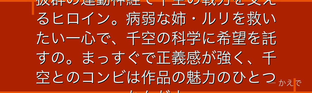 コハクは石神村出身の最強の戦士!抜群の運動神経で千空の戦力を支えるヒロイン。病弱な姉・ルリを救いたい一心で、千空の科学に希望を託すの。まっすぐで正義感が強く、千空とのコンビは作品の魅力のひとつなんだよ